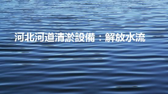 河北河道清淤設備：解放水流，守護家園！